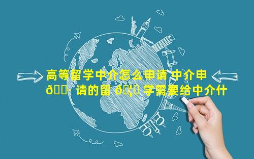 高等留学中介怎么申请 中介申 🌷 请的留 🦍 学需要给中介什么费用